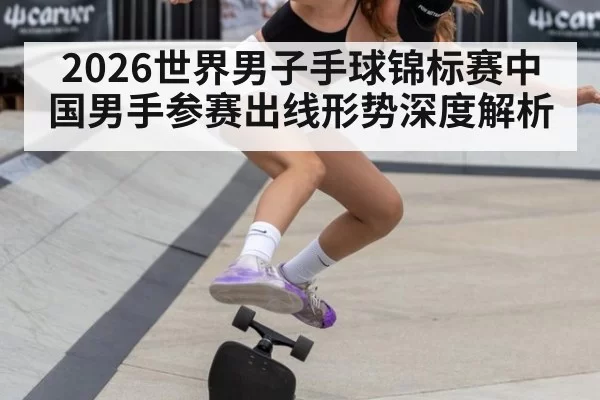 2026世界男子手球锦标赛中国男手参赛出线形势深度解析